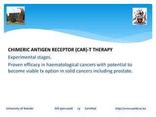 CHIMERIC ANTIGEN RECEPTOR (CAR)-T THERAPY
Experimental stages.
Proven efficacy in haematological cancers with potential to
become viable tx option in solid cancers including prostate.
University of Nairobi ISO 9001:2008 74 Certified http://www.uonbi.ac.ke
 
