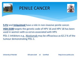 5-FU and Imiquimod have a role in non-invasive penile cancer.
VGX-3100 targets the genetic code of HPV 16 and HPV 18 has been
used in women with ca cervix associated with HPV.
PDL-1 Inhibitors e.g., Nivolumab may be efficacious as 62.2 % of the
tumour demonstrating PDL-1.
PENILE CANCER
University of Nairobi ISO 9001:2008 76 Certified http://www.uonbi.ac.ke
 