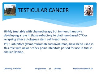 Highly treatable with chemotherapy but immunotherapy is
developing a role in those refractory to platinum-based CTX or
relapsing after autologous stem cell treatments.
PDL1 inhibitors (Pembrolizumab and nivolumab) have been used in
this role with newer check point inhibitors poised for use in trial in
similar fashion.
TESTICULAR CANCER
University of Nairobi ISO 9001:2008 77 Certified http://www.uonbi.ac.ke
 