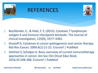 1. Buchbinder, E., & Hodi, F. S. (2015). Cytotoxic T lymphocyte
antigen-4 and immune checkpoint blockade. The Journal of
clinical investigation, 125(9), 3377–3383.
2. Dranoff G. Cytokines in cancer pathogenesis and cancer therapy.
Nat Rev Cancer. 2004;4(1):11-22. Crossref | PubMed
3. Velcheti V, Schalper K. Basic overview of current immunotherapy
approaches in cancer. Am Soc Clin Oncol Educ Book.
2016;35:298-308. Crossref | PubMed
REFERENCES
University of Nairobi ISO 9001:2008 79 Certified http://www.uonbi.ac.ke
 