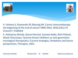 4. Farkona S, Diamandis EP, Blasutig IM. Cancer immunotherapy:
the beginning of the end of cancer? BMC Med. 2016;14(1):73.
Crossref | PubMed
5. Aishwarya Shinde, Kanan Panchal, Sumeet Katke, Rishi Paliwal,
Akash Chaurasiya; Tyrosine kinase inhibitors as next generation
oncological therapeutics: Current strategies, limitations and future
perspectives, Therapies, 2021.
University of Nairobi ISO 9001:2008 80 Certified http://www.uonbi.ac.ke
 