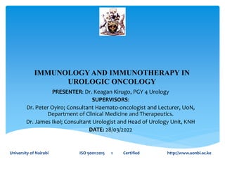 IMMUNOLOGY AND IMMUNOTHERAPY IN
UROLOGIC ONCOLOGY
PRESENTER: Dr. Keagan Kirugo, PGY 4 Urology
SUPERVISORS:
Dr. Peter Oyiro; Consultant Haemato-oncologist and Lecturer, UoN,
Department of Clinical Medicine and Therapeutics.
Dr. James Ikol; Consultant Urologist and Head of Urology Unit, KNH
DATE: 28/03/2022
University of Nairobi ISO 9001:2015 1 Certified http://www.uonbi.ac.ke
 