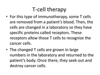 T-cell therapy
• For this type of immunotherapy, some T cells
are removed from a patient’s blood. Then, the
cells are changed in a laboratory so they have
specific proteins called receptors. These
receptors allow those T cells to recognize the
cancer cells.
• The changed T cells are grown in large
numbers in the laboratory and returned to the
patient’s body. Once there, they seek out and
destroy cancer cells.
 