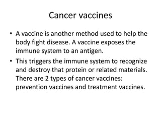 Cancer vaccines
• A vaccine is another method used to help the
body fight disease. A vaccine exposes the
immune system to an antigen.
• This triggers the immune system to recognize
and destroy that protein or related materials.
There are 2 types of cancer vaccines:
prevention vaccines and treatment vaccines.
 