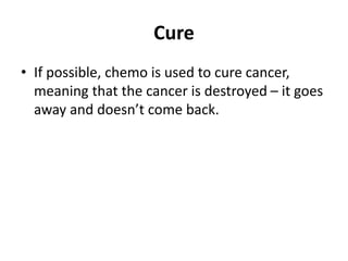 Cure
• If possible, chemo is used to cure cancer,
meaning that the cancer is destroyed – it goes
away and doesn’t come back.
 