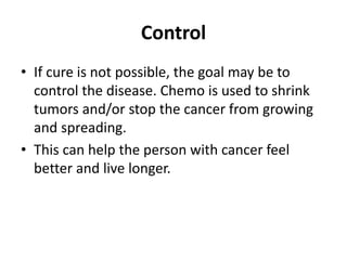 Control
• If cure is not possible, the goal may be to
control the disease. Chemo is used to shrink
tumors and/or stop the cancer from growing
and spreading.
• This can help the person with cancer feel
better and live longer.
 