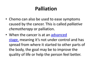 Palliation
• Chemo can also be used to ease symptoms
caused by the cancer. This is called palliative
chemotherapy or palliation.
• When the cancer is at an advanced
stage, meaning it’s not under control and has
spread from where it started to other parts of
the body, the goal may be to improve the
quality of life or help the person feel better.
 