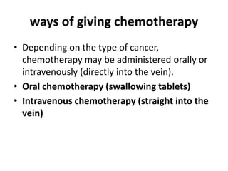 ways of giving chemotherapy
• Depending on the type of cancer,
chemotherapy may be administered orally or
intravenously (directly into the vein).
• Oral chemotherapy (swallowing tablets)
• Intravenous chemotherapy (straight into the
vein)
 