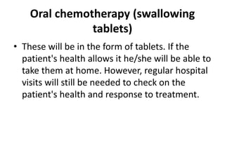 Oral chemotherapy (swallowing
tablets)
• These will be in the form of tablets. If the
patient's health allows it he/she will be able to
take them at home. However, regular hospital
visits will still be needed to check on the
patient's health and response to treatment.
 