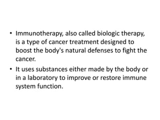 • Immunotherapy, also called biologic therapy,
is a type of cancer treatment designed to
boost the body's natural defenses to fight the
cancer.
• It uses substances either made by the body or
in a laboratory to improve or restore immune
system function.
 