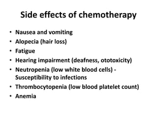 Side effects of chemotherapy
• Nausea and vomiting
• Alopecia (hair loss)
• Fatigue
• Hearing impairment (deafness, ototoxicity)
• Neutropenia (low white blood cells) -
Susceptibility to infections
• Thrombocytopenia (low blood platelet count)
• Anemia
 