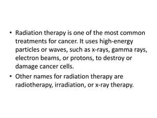 • Radiation therapy is one of the most common
treatments for cancer. It uses high-energy
particles or waves, such as x-rays, gamma rays,
electron beams, or protons, to destroy or
damage cancer cells.
• Other names for radiation therapy are
radiotherapy, irradiation, or x-ray therapy.
 