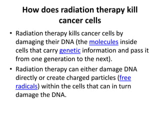 How does radiation therapy kill
cancer cells
• Radiation therapy kills cancer cells by
damaging their DNA (the molecules inside
cells that carry genetic information and pass it
from one generation to the next).
• Radiation therapy can either damage DNA
directly or create charged particles (free
radicals) within the cells that can in turn
damage the DNA.
 
