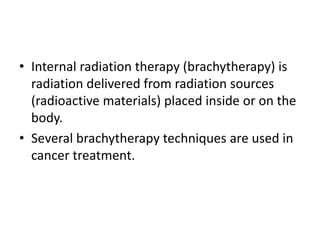 • Internal radiation therapy (brachytherapy) is
radiation delivered from radiation sources
(radioactive materials) placed inside or on the
body.
• Several brachytherapy techniques are used in
cancer treatment.
 