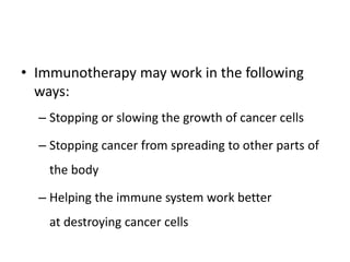 • Immunotherapy may work in the following
ways:
– Stopping or slowing the growth of cancer cells
– Stopping cancer from spreading to other parts of
the body
– Helping the immune system work better
at destroying cancer cells
 