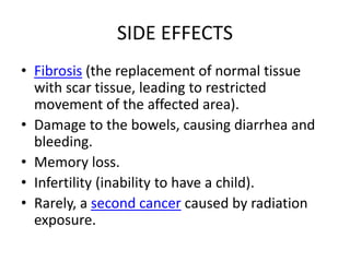 SIDE EFFECTS
• Fibrosis (the replacement of normal tissue
with scar tissue, leading to restricted
movement of the affected area).
• Damage to the bowels, causing diarrhea and
bleeding.
• Memory loss.
• Infertility (inability to have a child).
• Rarely, a second cancer caused by radiation
exposure.
 