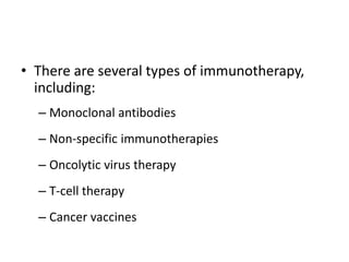 • There are several types of immunotherapy,
including:
– Monoclonal antibodies
– Non-specific immunotherapies
– Oncolytic virus therapy
– T-cell therapy
– Cancer vaccines
 