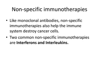 Non-specific immunotherapies
• Like monoclonal antibodies, non-specific
immunotherapies also help the immune
system destroy cancer cells.
• Two common non-specific immunotherapies
are Interferons and Interleukins.
 