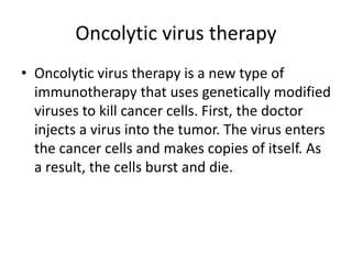 Oncolytic virus therapy
• Oncolytic virus therapy is a new type of
immunotherapy that uses genetically modified
viruses to kill cancer cells. First, the doctor
injects a virus into the tumor. The virus enters
the cancer cells and makes copies of itself. As
a result, the cells burst and die.
 