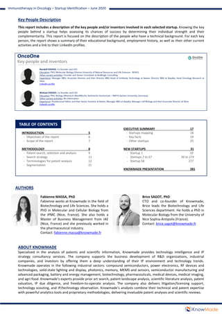 TABLE OF CONTENTS
INTRODUCTION 5
- Objectives of the report 6
- Scope of the report 7
METHODOLOGY 8
- Patent search, selection and analysis 9
- Search strategy 11
- Terminologies for patent analysis 12
- Segmentation 15
EXECUTIVE SUMMARY 17
- Startups mapping 18
- Key facts 19
- Other startups 25
NEW STARTUPS 31
- Startup 1 32
- Startups 2 to 57 36 to 273
- Startup 58 277
KNOWMADE PRESENTATION 281
ABOUT KNOWMADE
Specialized in the analysis of patents and scientific information, Knowmade provides technology intelligence and IP
strategy consultancy services. The company supports the business development of R&D organizations, industrial
companies, and investors by offering them a deep understanding of their IP environment and technology trends.
Knowmade operates in the following industrial sectors: compound semiconductors, power electronics, RF devices and
technologies, solid-state lighting and display, photonics, memory, MEMS and sensors, semiconductor manufacturing and
advanced packaging, battery and energy management, biotechnology, pharmaceuticals, medical devices, medical imaging,
and agri-food. Knowmade’s experts provide prior art search, patent landscape analysis, scientific literature analysis, patent
valuation, IP due diligence, and freedom-to-operate analysis. The company also delivers litigation/licensing support,
technology scouting, and IP/technology observation. Knowmade’s analysts combine their technical and patent expertise
with powerful analytics tools and proprietary methodologies, delivering invaluable patent analyses and scientific reviews.
Brice SAGOT, PhD
CTO and co-founder of Knowmade,
Brice leads the Biotechnology and Life
Sciences department. He holds a PhD in
Molecular Biology from the University of
Nice Sophia-Antipolis (France).
Contact: brice.sagot@knowmade.fr
AUTHORS
Immunotherapy in Oncology – Startup Identification – June 2020
Key People Description
This report includes a description of the key people and/or inventors involved in each selected startup. Knowing the key
people behind a startup helps assessing its chances of success by determining their individual strength and their
complementarity. This report is focused on the description of the people who have a technical background. For each key
person, the report shows a summary of their educational background, employment history, as well as their other current
activities and a link to their LinkedIn profiles.
Fabienne MASSA, PhD
Fabienne works at Knowmade in the field of
Biotechnology and Life Sciences. She holds a
PhD in Molecular and Cellular Biology from
the IPMC (Nice, France). She also holds a
Master of Business Management from IAE
(Nice, France) and she previously worked in
the pharmaceutical industry.
Contact: fabienne.massa@knowmade.fr
 