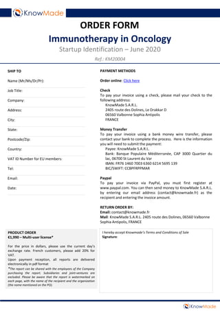 PAYMENT METHODS
Order online: Click here
Check
To pay your invoice using a check, please mail your check to the
following address:
KnowMade S.A.R.L.
2405 route des Dolines, Le Drakkar D
06560 Valbonne Sophia Antipolis
FRANCE
Money Transfer
To pay your invoice using a bank money wire transfer, please
contact your bank to complete the process. Here is the information
you will need to submit the payment:
Payee: KnowMade S.A.R.L.
Bank: Banque Populaire Méditerranée, CAP 3000 Quartier du
lac, 06700 St Laurent du Var
IBAN: FR76 1460 7003 6360 6214 5695 139
BIC/SWIFT: CCBPFRPPMAR
Paypal
To pay your invoice via PayPal, you must first register at
www.paypal.com. You can then send money to KnowMade S.A.R.L.
by entering our email address (contact@knowmade.fr) as the
recipient and entering the invoice amount.
RETURN ORDER BY:
Email: contact@knowmade.fr
Mail: KnowMade S.A.R.L. 2405 route des Dolines, 06560 Valbonne
Sophia Antipolis, FRANCE
SHIP TO
Name (Mr/Ms/Dr/Pr):
______________________________________
Job Title:
______________________________________
Company:
______________________________________
Address:
______________________________________
City:
______________________________________
State:
______________________________________
Postcode/Zip:
______________________________________
Country:
______________________________________
VAT ID Number for EU members:
______________________________________
Tel:
______________________________________
Email:
______________________________________
Date:
______________________________________
ORDER FORM
Immunotherapy in Oncology
Startup Identification – June 2020
PRODUCT ORDER
€1,990 – Multi-user license*
For the price in dollars, please use the current day’s
exchange rate. French customers, please add 20% for
VAT.
Upon payment reception, all reports are delivered
electronically in pdf format
*The report can be shared with the employees of the Company
purchasing the report. Subsidiaries and joint-ventures are
excluded. Please be aware that the report is watermarked on
each page, with the name of the recipient and the organization
(the name mentioned on the PO).
I hereby accept Knowmade’s Terms and Conditions of Sale
Signature:
Ref.: KM20004
 