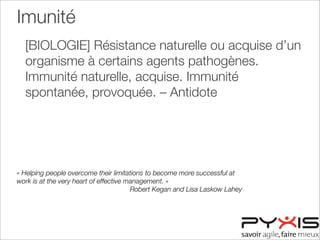 Imunité
[BIOLOGIE] Résistance naturelle ou acquise d’un
organisme à certains agents pathogènes.
Immunité naturelle, acquise. Immunité
spontanée, provoquée. – Antidote
« Helping people overcome their limitations to become more successful at
work is at the very heart of effective management. »
Robert Kegan and Lisa Laskow Lahey
 
