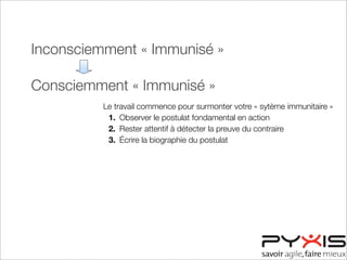 Inconsciemment « Immunisé »
Consciemment « Immunisé »
Consciemment « Désensibilisé »
Inconsciemment « Désensibilisé »
Le travail commence pour surmonter votre « sytème immunitaire »
1. Observer le postulat fondamental en action
2. Rester attentif à détecter la preuve du contraire
3. Écrire la biographie du postulat
 