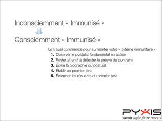 Inconsciemment « Immunisé »
Consciemment « Immunisé »
Consciemment « Désensibilisé »
Inconsciemment « Désensibilisé »
Le travail commence pour surmonter votre « sytème immunitaire »
1. Observer le postulat fondamental en action
2. Rester attentif à détecter la preuve du contraire
3. Écrire la biographie du postulat
4. Établir un premier test
5. Éxaminer les résultats du premier test
 