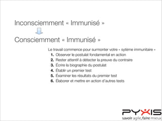 Inconsciemment « Immunisé »
Consciemment « Immunisé »
Consciemment « Désensibilisé »
Inconsciemment « Désensibilisé »
Le travail commence pour surmonter votre « sytème immunitaire »
1. Observer le postulat fondamental en action
2. Rester attentif à détecter la preuve du contraire
3. Écrire la biographie du postulat
4. Établir un premier test
5. Éxaminer les résultats du premier test
6. Élaborer et mettre en action d’autres tests
 