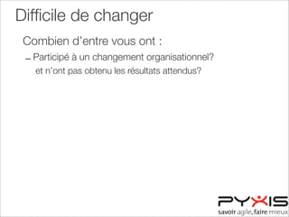 Difﬁcile de changer
Combien d’entre vous ont :
– Participé à un changement organisationnel?
et n’ont pas obtenu les résultats attendus?
 