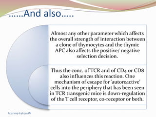 ……And also…..
Almost any other parameter which affects
the overall strength of interaction between
a clone of thymocytes and the thymic
APC also affects the positive/ negative
selection decision.
Thus the conc. of TCR and of CD4 or CD8
also influences this reaction. One
mechanism of escape for 'autoreactive'
cells into the periphery that has been seen
in TCR transgenic mice is down-regulation
of the T cell receptor, co-receptor or both.
8/31/2015 6:56:30 AM
 