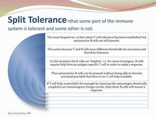 Split Tolerance=that some part of the immune
system is tolerant and some other is not.
The most frequent ex. is that where T cell tolerance has been established but
autoreactive B cells are still present.
This arises because T and B cells have different thresholds for activation and
therefore tolerance.
In this situation the B cells are 'helpless'. i.e. for most of antigens, B cells
require help from an antigen-specific T cell in order to make a response.
Thus autoreactive B cells can be present without being able to become
activated provided that there is no T cell help available.
If T cell help is provided, for example by injecting the autoantigen chemically
coupled to an immunogenic foreign carrier, then these B cells will mount a
response.
8/31/2015 6:56:31 AM
 