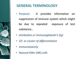 GENERAL TERMINOLOGY
• Purpose:

It provides information on

suppression of immune system which might
be due to repeated

exposure of test

substance..

• Antibodies or immunoglobulin's (Ig)
• CD or cluster of differentiation
• Immunotoxicity
• Natural Killer (NK) cells

 