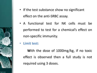 • If the test substance show no significant
effect on the anti-SRBC assay.
• A functional test for NK cells must be
performed to test for a chemical’s effect on
non-specific immunity.

• Limit test:
With the dose of 1000mg/kg, if no toxic
effect is observed then a full study is not
required using 3 doses.

 