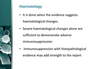 Haematology
• It is done when the evidence suggests
haematological changes.
• Severe haematological changes alone are
sufficient to demonstrate adverse

immunosuppression
• immunosuppression with histopathological

evidence may add strength to the report

 