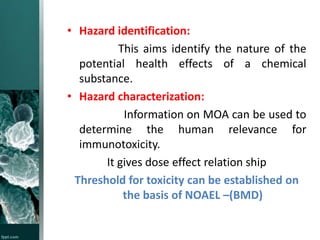 • Hazard identification:
This aims identify the nature of the
potential health effects of a chemical
substance.
• Hazard characterization:
Information on MOA can be used to
determine the human relevance for
immunotoxicity.
It gives dose effect relation ship
Threshold for toxicity can be established on
the basis of NOAEL –(BMD)

 
