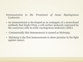 Immunotoxins in the Treatment of Acute Myelogenous
Leukemia:
• An immunotoxin is developed as an conjugate of a monoclonal
antibody that binds CD33, a cell-surface molecule expressed by
the cancerous cells in acute myelogenous leukemia (AML)
• Commercially this immunotoxin is named as Mylotarg.
• Mylotarg is the first immunotoxin to show promise in the fight
against cancer.
 