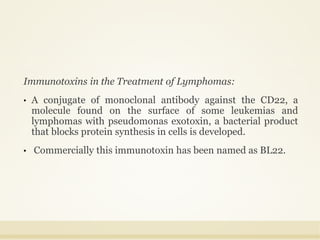 Immunotoxins in the Treatment of Lymphomas:
• A conjugate of monoclonal antibody against the CD22, a
molecule found on the surface of some leukemias and
lymphomas with pseudomonas exotoxin, a bacterial product
that blocks protein synthesis in cells is developed.
• Commercially this immunotoxin has been named as BL22.
 