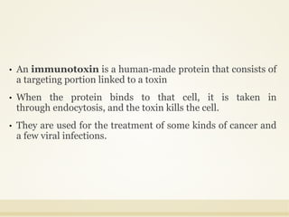 • An immunotoxin is a human-made protein that consists of
a targeting portion linked to a toxin
• When the protein binds to that cell, it is taken in
through endocytosis, and the toxin kills the cell.
• They are used for the treatment of some kinds of cancer and
a few viral infections.
 