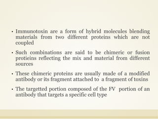 • Immunotoxin are a form of hybrid molecules blending
materials from two different proteins which are not
coupled
• Such combinations are said to be chimeric or fusion
protieins reflecting the mix and material from different
sources
• These chimeric proteins are usually made of a modified
antibody or its fragment attached to a fragment of toxins
• The targetted portion composed of the FV portion of an
antibody that targets a specific cell type
 