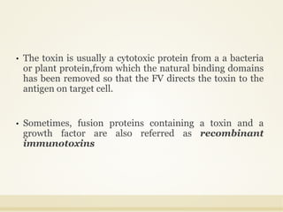 • The toxin is usually a cytotoxic protein from a a bacteria
or plant protein,from which the natural binding domains
has been removed so that the FV directs the toxin to the
antigen on target cell.
• Sometimes, fusion proteins containing a toxin and a
growth factor are also referred as recombinant
immunotoxins
 