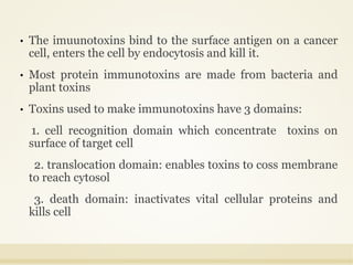 • The imuunotoxins bind to the surface antigen on a cancer
cell, enters the cell by endocytosis and kill it.
• Most protein immunotoxins are made from bacteria and
plant toxins
• Toxins used to make immunotoxins have 3 domains:
1. cell recognition domain which concentrate toxins on
surface of target cell
2. translocation domain: enables toxins to coss membrane
to reach cytosol
3. death domain: inactivates vital cellular proteins and
kills cell
 