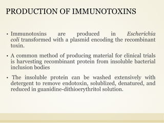 PRODUCTION OF IMMUNOTOXINS
• Immunotoxins are produced in Escherichia
coli transformed with a plasmid encoding the recombinant
toxin.
• A common method of producing material for clinical trials
is harvesting recombinant protein from insoluble bacterial
inclusion bodies
• The insoluble protein can be washed extensively with
detergent to remove endotoxin, solublized, denatured, and
reduced in guanidine-dithioerythritol solution.
 