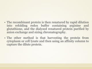 • The recombinant protein is then renatured by rapid dilution
into refolding redox buffer containing arginine and
glutathione, and the dialyzed renatured protein purified by
anion exchange and sizing chromatography.
• The other method is that harvesting the protein from
cytoplasm or cell lysate and then using an affinity column to
capture the dilute protein.
 