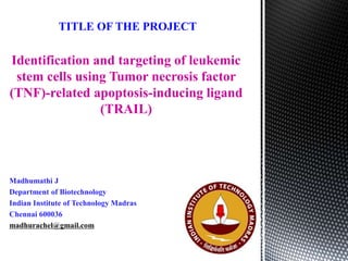 Identification and targeting of leukemic
stem cells using Tumor necrosis factor
(TNF)-related apoptosis-inducing ligand
(TRAIL)
TITLE OF THE PROJECT
Madhumathi J
Department of Biotechnology
Indian Institute of Technology Madras
Chennai 600036
madhurachel@gmail.com
 