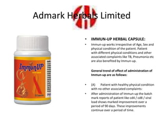 • IMMUN-UP HERBAL CAPSULE:
• Immun-up works irrespective of Age, Sex and
physical condition of the patient. Patient
with different physical conditions and other
associated complaints like TB, Pneumonia etc
are also benefited by Immun-up.
General trend of effect of administration of
Immun-up are as follows:
• (A) Patient with healthy physical condition
with no other associated complaints:
• After administration of Immun-up the batch
mark reports of patient like cd4 / cd8 / viral
load shows marked improvement over a
period of 90 days. These improvements
continue over a period of time.
Admark Herbals Limited
 