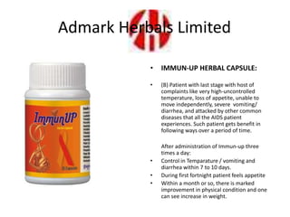 • IMMUN-UP HERBAL CAPSULE:
• (B) Patient with last stage with host of
complaints like very high-uncontrolled
temperature, loss of appetite, unable to
move independently, severe vomiting/
diarrhea, and attacked by other common
diseases that all the AIDS patient
experiences. Such patient gets benefit in
following ways over a period of time.
After administration of Immun-up three
times a day:
• Control in Temparature / vomiting and
diarrhea within 7 to 10 days.
• During first fortnight patient feels appetite
• Within a month or so, there is marked
improvement in physical condition and one
can see increase in weight.
Admark Herbals Limited
 