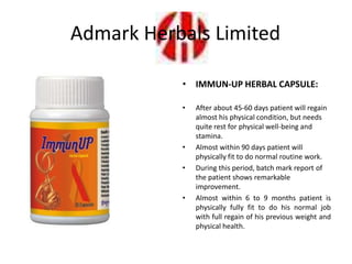 • IMMUN-UP HERBAL CAPSULE:
• After about 45-60 days patient will regain
almost his physical condition, but needs
quite rest for physical well-being and
stamina.
• Almost within 90 days patient will
physically fit to do normal routine work.
• During this period, batch mark report of
the patient shows remarkable
improvement.
• Almost within 6 to 9 months patient is
physically fully fit to do his normal job
with full regain of his previous weight and
physical health.
Admark Herbals Limited
 