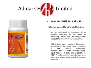 • IMMUN-UP HERBAL CAPSULE:
Is Immun-up good for other viral infection:
As the main work of Immun-up is to
increase immunity in the body by
increasing T helper cells. It holds good for
most of the viral infection, barring few.
CD4 induce early innate inflammatory
responses in the tissue that contribute
to viral control. Importantly,
memory CD4+ T cells provide more-
rapid help to B cells, and probably to
CD8+ T cells, thereby contributing to a
faster and more-robust antiviral immune
response.
Admark Herbals Limited
 