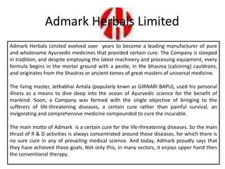 Admark Herbals Limited
Admark Herbals Limited evolved over years to become a leading manufacturer of pure
and wholesome Ayurvedic medicines that provided certain cure. The Company is steeped
in tradition, and despite employing the latest machinery and processing equipment, every
formula begins in the mortar ground with a pestle, in the bhasma (calcining) cauldrons,
and originates from the Shastras or ancient tomes of great masters of universal medicine.
The living master, Jethabhai Antala (popularly knwn as GIRNARI BAPU), used his personal
illness as a means to dive deep into the ocean of Ayurvedic science for the benefit of
mankind. Soon, a Company was formed with the single objective of bringing to the
sufferers of life-threatening diseases, a certain cure rather than painful survival, an
invigorating and comprehensive medicine compounded to cure the incurable.
The main motto of Admark is a certain cure for the life-threatening diseases. So the main
thrust of R & D activities is always concentrated around those diseases, for which there is
no sure cure in any of prevailing medical science. And today, Admark proudly says that
they have achieved those goals. Not only this, in many sectors, it enjoys upper hand then
the conventional therapy.
 